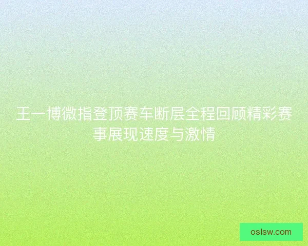 王一博微指登顶赛车断层全程回顾精彩赛事展现速度与激情