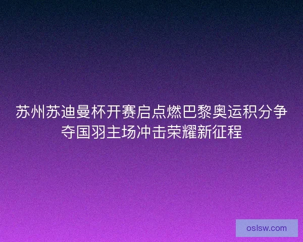 苏州苏迪曼杯开赛启点燃巴黎奥运积分争夺国羽主场冲击荣耀新征程