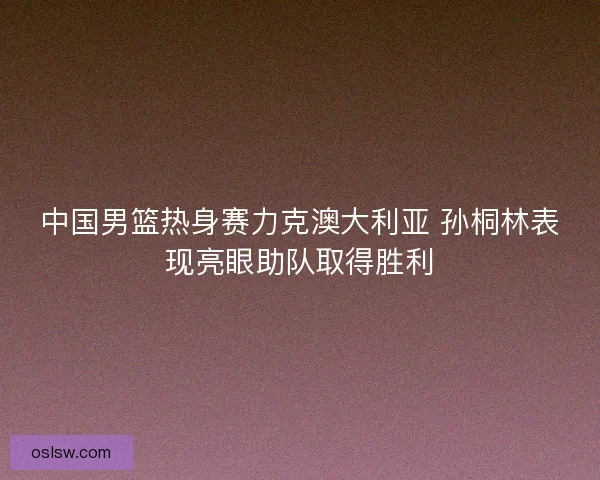 中国男篮热身赛力克澳大利亚 孙桐林表现亮眼助队取得胜利